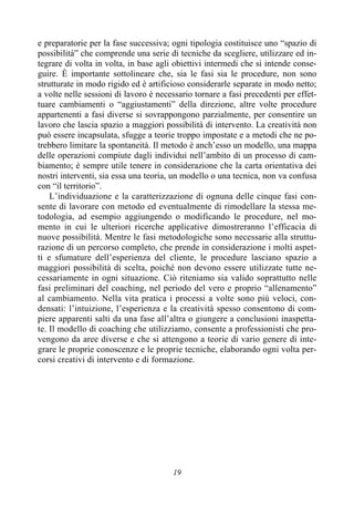 19
e preparatorie per la fase successiva; ogni tipologia costituisce uno “spazio di
possibilità” che comprende una serie di tecniche da scegliere, utilizzare ed in-
tegrare di volta in volta, in base agli obiettivi intermedi che si intende conse-
guire. È importante sottolineare che, sia le fasi sia le procedure, non sono
strutturate in modo rigido ed è artificioso considerarle separate in modo netto;
a volte nelle sessioni di lavoro è necessario tornare a fasi precedenti per effet-
tuare cambiamenti o “aggiustamenti” della direzione, altre volte procedure
appartenenti a fasi diverse si sovrappongono parzialmente, per consentire un
lavoro che lascia spazio a maggiori possibilità di intervento. La creatività non
può essere incapsulata, sfugge a teorie troppo impostate e a metodi che ne po-
trebbero limitare la spontaneità. Il metodo è anch’esso un modello, una mappa
delle operazioni compiute dagli individui nell’ambito di un processo di cam-
biamento; è sempre utile tenere in considerazione che la carta orientativa dei
nostri interventi, sia essa una teoria, un modello o una tecnica, non va confusa
con “il territorio”.
L’individuazione e la caratterizzazione di ognuna delle cinque fasi con-
sente di lavorare con metodo ed eventualmente di rimodellare la stessa me-
todologia, ad esempio aggiungendo o modificando le procedure, nel mo-
mento in cui le ulteriori ricerche applicative dimostreranno l’efficacia di
nuove possibilità. Mentre le fasi metodologiche sono necessarie alla struttu-
razione di un percorso completo, che prende in considerazione i molti aspet-
ti e sfumature dell’esperienza del cliente, le procedure lasciano spazio a
maggiori possibilità di scelta, poiché non devono essere utilizzate tutte ne-
cessariamente in ogni situazione. Ciò riteniamo sia valido soprattutto nelle
fasi preliminari del coaching, nel periodo del vero e proprio “allenamento”
al cambiamento. Nella vita pratica i processi a volte sono più veloci, con-
densati: l’intuizione, l’esperienza e la creatività spesso consentono di com-
piere apparenti salti da una fase all’altra o giungere a conclusioni inaspetta-
te. Il modello di coaching che utilizziamo, consente a professionisti che pro-
vengono da aree diverse e che si attengono a teorie di vario genere di inte-
grare le proprie conoscenze e le proprie tecniche, elaborando ogni volta per-
corsi creativi di intervento e di formazione.
 