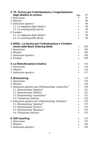 6
2. T5. Tecnica per l’individuazione e l’organizzazione
degli obiettivi di carriera pag. 87
1. Descrizione » 87
2. Obiettivi » 88
3. Indicazioni operative » 88
3.1. La mappatura degli obiettivi » 88
3.2. Lo screening delle attività » 89
4. Esempio » 93
4.1. La mappatura degli obiettivi » 94
4.2. Lo screening delle attività » 94
3. BOSs - La tecnica per l’individuazione e il trasferi-
mento delle Basic Ordering Skills » 105
1. Descrizione » 105
2. Obiettivi » 105
3. Indicazioni operative » 106
4. Esempio » 109
4. La Ristrutturazione Creativa » 116
1. Descrizione » 116
2. Obiettivi » 116
3. Indicazioni operative » 117
5. Brainsolving » 119
1. Descrizione » 119
2. Obiettivi » 120
3. Indicazioni operative per il Brainstorming “catastrofico” » 120
3.1. Brainstorming “ipotetico” » 121
3.2. Brainstorming “difficile” » 121
3.3. Brainstorming “catastrofico” » 121
3.4. Valutazione realistica » 122
4. Indicazioni operative per il Brainstorming “fantastico” » 123
4.1. Brainstorming “ipotetico” » 123
4.2. Brainstorming “positivo” » 123
4.3. Brainstorming “fantastico” » 123
4.4. Valutazione realistica » 123
6. Self coaching » 125
1. Descrizione » 125
2. Obiettivi » 126
3. Indicazioni operative » 126
 