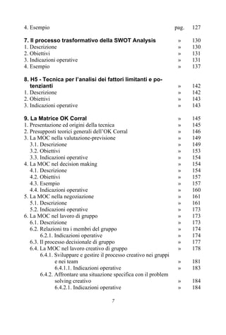 7
4. Esempio pag. 127
7. Il processo trasformativo della SWOT Analysis » 130
1. Descrizione » 130
2. Obiettivi » 131
3. Indicazioni operative » 131
4. Esempio » 137
8. H5 - Tecnica per l’analisi dei fattori limitanti e po-
tenzianti » 142
1. Descrizione » 142
2. Obiettivi » 143
3. Indicazioni operative » 143
9. La Matrice OK Corral » 145
1. Presentazione ed origini della tecnica » 145
2. Presupposti teorici generali dell’OK Corral » 146
3. La MOC nella valutazione-previsione » 149
3.1. Descrizione » 149
3.2. Obiettivi » 153
3.3. Indicazioni operative » 154
4. La MOC nel decision making » 154
4.1. Descrizione » 154
4.2. Obiettivi » 157
4.3. Esempio » 157
4.4. Indicazioni operative » 160
5. La MOC nella negoziazione » 161
5.1. Descrizione » 161
5.2. Indicazioni operative » 173
6. La MOC nel lavoro di gruppo » 173
6.1. Descrizione » 173
6.2. Relazioni tra i membri del gruppo » 174
6.2.1. Indicazioni operative » 174
6.3. Il processo decisionale di gruppo » 177
6.4. La MOC nel lavoro creativo di gruppo » 178
6.4.1. Sviluppare e gestire il processo creativo nei gruppi
e nei team » 181
6.4.1.1. Indicazioni operative » 183
6.4.2. Affrontare una situazione specifica con il problem
solving creativo » 184
6.4.2.1. Indicazioni operative » 184
 