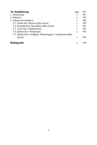 8
10. GoalSolving pag. 187
1. Descrizione » 187
2. Obiettivi » 187
3. Indicazioni operative » 188
3.1. Prima fase: Ricerca delle risorse » 189
3.2. Seconda fase: Decodifica delle risorse » 191
3.3. Terza fase: Elaborazione » 193
3.4. Quarta fase: Produzione » 195
3.5. Quinta fase: Feedback. Monitoraggio e valutazione delle
risorse » 196
Bibliografia » 199
 