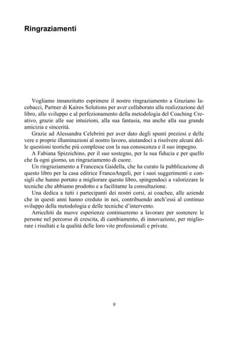 9
Ringraziamenti
Vogliamo innanzitutto esprimere il nostro ringraziamento a Graziano Ia-
cobacci, Partner di Kairos Solutions per aver collaborato alla realizzazione del
libro, allo sviluppo e al perfezionamento della metodologia del Coaching Cre-
ativo, grazie alle sue intuizioni, alla sua fantasia, ma anche alla sua grande
amicizia e sincerità.
Grazie ad Alessandra Celebrini per aver dato degli spunti preziosi e delle
vere e proprie illuminazioni al nostro lavoro, aiutandoci a risolvere alcuni del-
le questioni teoriche più complesse con la sua conoscenza e il suo impegno.
A Fabiana Spizzichino, per il suo sostegno, per la sua fiducia e per quello
che fa ogni giorno, un ringraziamento di cuore.
Un ringraziamento a Francesca Gaidella, che ha curato la pubblicazione di
questo libro per la casa editrice FrancoAngeli, per i suoi suggerimenti e con-
sigli che hanno portato a migliorare questo libro, spingendoci a valorizzare le
tecniche che abbiamo prodotto e a facilitarne la consultazione.
Una dedica a tutti i partecipanti dei nostri corsi, ai coachee, alle aziende
che in questi anni hanno creduto in noi, contribuendo anch’essi al continuo
sviluppo della metodologia e delle tecniche d’intervento.
Arricchiti da nuove esperienze continueremo a lavorare per sostenere le
persone nel percorso di crescita, di cambiamento, di innovazione, per miglio-
rare i risultati e la qualità delle loro vite professionali e private.
 