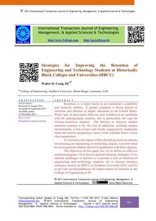 2011 International Transaction Journal of Engineering, Management, & Applied Sciences & Technologies.
            2011 International Transaction Journal of Engineering, Management, & Applied Sciences & Technologies.




                   International Transaction Journal of Engineering,
                   Management, & Applied Sciences & Technologies
                             http://www.TuEngr.com,            http://go.to/Research




                       Strategies for Improving the Retention of
                       Engineering and Technology Students at Historically
                       Black Colleges and Universities (HBCU)
                                                 a*
                       Walter O. Craig, III
a
    College of Engineering, Southern University, Baton Rouge, Louisiana, USA


ARTICLEINFO                        ABSTRACT
Article history:                           Retention is a major factor in an institution’s credibility
Received 23 August 2011
Accepted 26 September 2011         and financial stability. A greater emphasis is being placed on
Available online                   retention and attrition in higher education in the United States.
25 December 2011                   While lack of persistence behavior and withdrawal are problems
Keywords:                          with all undergraduate students, this is particularly the case for
Retention improvement              African-American students. The barriers to minority student
                                   retention continue to be: the cost of education, isolating campus
                                   environments, a lack of peer and faculty engagement, inadequate
                                   math and science preparation, heavy work schedule hours versus
                                   class preparation.
                                           To minimize the impact of this disturbing trend of students
                                   not pursuing an engineering or technology degree, a priority must
                                   be set to generate student interest in graduation with these degrees.
                                           The objectives of this paper are: (1) to define an effective
                                   retention program, (2) to discuss general retention strategies, (3) to
                                   identify challenges or barriers to overcome a lack of retention of
                                   engineering and technology students, (4) to discuss retention
                                   strategies used at an HBCU or Southern University (SU), and (5)
                                   to provide recommendations for improvement of retention in the
                                   College of Engineering at SU.

                                     2011 International Transaction Journal of Engineering, Management, &
                                   Applied Sciences & Technologies.                  Some Rights Reserved.




*Corresponding author (Walter O. Craig, III). Tel/Fax: +1-574 520 4517. E-mail address:
hhakimza@iusb.edu.        2011. International   Transaction   Journal  of  Engineering,
Management, & Applied Sciences & Technologies.            Volume 2 No.5 (Special Issue).                561
ISSN 2228-9860. eISSN 1906-9642. Online Available at http://TuEngr.com/V02/561-568.pdf
 