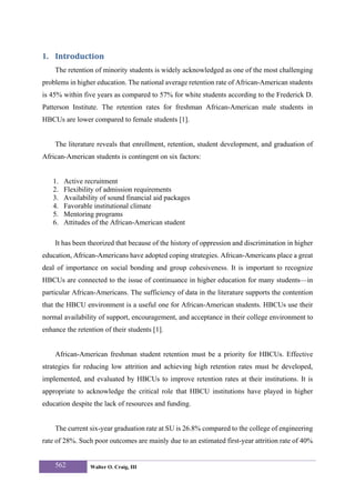 1. Introduction 
    The retention of minority students is widely acknowledged as one of the most challenging
problems in higher education. The national average retention rate of African-American students
is 45% within five years as compared to 57% for white students according to the Frederick D.
Patterson Institute. The retention rates for freshman African-American male students in
HBCUs are lower compared to female students [1].


    The literature reveals that enrollment, retention, student development, and graduation of
African-American students is contingent on six factors:


   1.   Active recruitment
   2.   Flexibility of admission requirements
   3.   Availability of sound financial aid packages
   4.   Favorable institutional climate
   5.   Mentoring programs
   6.   Attitudes of the African-American student

    It has been theorized that because of the history of oppression and discrimination in higher
education, African-Americans have adopted coping strategies. African-Americans place a great
deal of importance on social bonding and group cohesiveness. It is important to recognize
HBCUs are connected to the issue of continuance in higher education for many students—in
particular African-Americans. The sufficiency of data in the literature supports the contention
that the HBCU environment is a useful one for African-American students. HBCUs use their
normal availability of support, encouragement, and acceptance in their college environment to
enhance the retention of their students [1].


    African-American freshman student retention must be a priority for HBCUs. Effective
strategies for reducing low attrition and achieving high retention rates must be developed,
implemented, and evaluated by HBCUs to improve retention rates at their institutions. It is
appropriate to acknowledge the critical role that HBCU institutions have played in higher
education despite the lack of resources and funding.


    The current six-year graduation rate at SU is 26.8% compared to the college of engineering
rate of 28%. Such poor outcomes are mainly due to an estimated first-year attrition rate of 40%


    562          Walter O. Craig, III
 