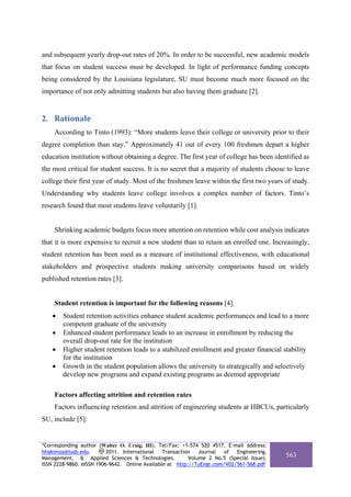 and subsequent yearly drop-out rates of 20%. In order to be successful, new academic models
that focus on student success must be developed. In light of performance funding concepts
being considered by the Louisiana legislature, SU must become much more focused on the
importance of not only admitting students but also having them graduate [2].


2. Rationale 
    According to Tinto (1993): “More students leave their college or university prior to their
degree completion than stay.” Approximately 41 out of every 100 freshmen depart a higher
education institution without obtaining a degree. The first year of college has been identified as
the most critical for student success. It is no secret that a majority of students choose to leave
college their first year of study. Most of the freshmen leave within the first two years of study.
Understanding why students leave college involves a complex number of factors. Tinto’s
research found that most students leave voluntarily [1].


    Shrinking academic budgets focus more attention on retention while cost analysis indicates
that it is more expensive to recruit a new student than to retain an enrolled one. Increasingly,
student retention has been used as a measure of institutional effectiveness, with educational
stakeholders and prospective students making university comparisons based on widely
published retention rates [3].


    Student retention is important for the following reasons [4].
    •   Student retention activities enhance student academic performances and lead to a more
        competent graduate of the university
    •   Enhanced student performance leads to an increase in enrollment by reducing the
        overall drop-out rate for the institution
    •   Higher student retention leads to a stabilized enrollment and greater financial stability
        for the institution
    •   Growth in the student population allows the university to strategically and selectively
        develop new programs and expand existing programs as deemed appropriate

    Factors affecting attrition and retention rates
    Factors influencing retention and attrition of engineering students at HBCUs, particularly
SU, include [5]:


*Corresponding author (Walter O. Craig, III). Tel/Fax: +1-574 520 4517. E-mail address:
hhakimza@iusb.edu.        2011. International   Transaction   Journal  of  Engineering,
Management, & Applied Sciences & Technologies.            Volume 2 No.5 (Special Issue).   563
ISSN 2228-9860. eISSN 1906-9642. Online Available at http://TuEngr.com/V02/561-568.pdf
 