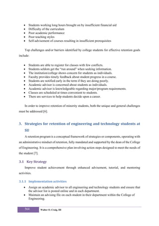 •   Students working long hours brought on by insufficient financial aid
    •   Difficulty of the curriculum
    •   Poor academic performance
    •   Poor teaching styles
    •   Self-advisement of courses resulting in insufficient prerequisites

     Top challenges and/or barriers identified by college students for effective retention goals
include:

    •   Students are able to register for classes with few conflicts.
    •   Students seldom get the “run around” when seeking information.
    •   The institution/college shows concern for students as individuals.
    •   Faculty provides timely feedback about student progress in a course.
    •   Students are notified early in the term if they are doing poorly.
    •   Academic advisor is concerned about students as individuals.
    •   Academic advisor is knowledgeable regarding major/program requirements.
    •   Classes are scheduled at times convenient to students.
    •   There are services to help students decide upon a career.

     In order to improve retention of minority students, both the unique and general challenges
must be addressed [6].


3. Strategies for retention of engineering and technology students at 
     SU 
     A retention program is a conceptual framework of strategies or components, operating with
an administrative mindset of retention, fully mandated and supported by the dean of the College
of Engineering. It is a comprehensive plan involving action steps designed to meet the needs of
the student [7].

3.1 Key Strategy 
     Improve student achievement through enhanced advisement, tutorial, and mentoring
activities.

3.1.1 Implementation activities 
    •   Assign an academic advisor to all engineering and technology students and ensure that
        the advisor list is posted online and in each department.
    •   Maintain an advising file on each student in their department within the College of
        Engineering.


     564           Walter O. Craig, III
 