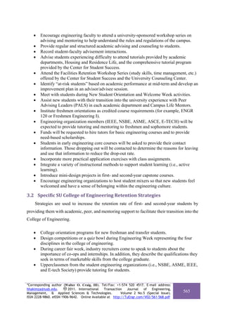 •   Encourage engineering faculty to attend a university-sponsored workshop series on
        advising and mentoring to help understand the rules and regulations of the campus.
    •   Provide regular and structured academic advising and counseling to students.
    •   Record student-faculty advisement interactions.
    •   Advise students experiencing difficulty to attend tutorials provided by academic
        departments, Housing and Residence Life, and the comprehensive tutorial program
        provided by the Center for Student Success.
    •   Attend the Facilities Retention Workshop Series (study skills, time management, etc.)
        offered by the Center for Student Success and the University Counseling Center.
    •   Identify “at-risk students” based on academic performance at mid-term and develop an
        improvement plan in an advisor/advisee session.
    •   Meet with students during New Student Orientation and Welcome Week activities.
    •   Assist new students with their transition into the university experience with Peer
        Advising Leaders (PALS) in each academic department and Campus Life Mentors.
    •   Institute freshmen orientations as credited course requirements (for example, ENGR
        120 or Freshmen Engineering I).
    •   Engineering organization members (IEEE, NSBE, ASME, ASCE, E-TECH) will be
        expected to provide tutoring and mentoring to freshmen and sophomore students.
    •   Funds will be requested to hire tutors for basic engineering courses and to provide
        need-based scholarships.
    •   Students in early engineering core courses will be asked to provide their contact
        information. Those dropping out will be contacted to determine the reasons for leaving
        and use that information to reduce the drop-out rate.
    •   Incorporate more practical application exercises with class assignments.
    •   Integrate a variety of instructional methods to support student learning (i.e., active
        learning).
    •   Introduce mini-design projects in first- and second-year capstone courses.
    •   Encourage engineering organizations to host student mixers so that new students feel
        welcomed and have a sense of belonging within the engineering culture.

3.2 Specific SU College of Engineering Retention Strategies 
    Strategies are used to increase the retention rate of first- and second-year students by
providing them with academic, peer, and mentoring support to facilitate their transition into the
College of Engineering.

    •   College orientation programs for new freshman and transfer students.
    •   Design competitions or a quiz bowl during Engineering Week representing the four
        disciplines in the college of engineering.
    •   During career fair week, industry recruiters come to speak to students about the
        importance of co-ops and internships. In addition, they describe the qualifications they
        seek in terms of marketable skills from the college graduate.
    •   Upperclassmen from the student engineering organizations (i.e., NSBE, ASME, IEEE,
        and E-tech Society) provide tutoring for students.


*Corresponding author (Walter O. Craig, III). Tel/Fax: +1-574 520 4517. E-mail address:
hhakimza@iusb.edu.        2011. International   Transaction   Journal  of  Engineering,
Management, & Applied Sciences & Technologies.            Volume 2 No.5 (Special Issue).   565
ISSN 2228-9860. eISSN 1906-9642. Online Available at http://TuEngr.com/V02/561-568.pdf
 