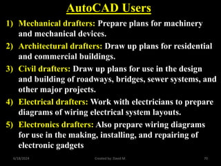 AutoCAD Users
1) Mechanical drafters: Prepare plans for machinery
and mechanical devices.
2) Architectural drafters: Draw up plans for residential
and commercial buildings.
3) Civil drafters: Draw up plans for use in the design
and building of roadways, bridges, sewer systems, and
other major projects.
4) Electrical drafters: Work with electricians to prepare
diagrams of wiring electrical system layouts.
5) Electronics drafters: Also prepare wiring diagrams
for use in the making, installing, and repairing of
electronic gadgets
6/18/2024 Created by: David M. 70
 