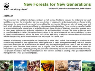 New Forests for New Generations
Olle Forshed, International Conservation, WWF-Sweden
ABSTRACT
The pressure on the world’s forests has never been as high as now. Traditional products like timber and fire wood
is still taken out from the forests at an alarming speed, often in a destructive and unsustainable way. Forest land is
also needed for production of commercial commodities like for example: bio energy, palm oil, sugar, soya and
beef, which often leads to conversion of large forest ecosystem into plantations. These pressures can often lead to
severe complications for people living in and of the (former) forest. On top of this intact ecosystem services, such
as clean water, become more and more important as the worlds population increase. The forest is also now seen
as one of the key factors when combating climate change. At the same time people are traditionally living in many
of these forested areas and rely on the forest for food and well being. It seems sometimes like the forest is the
solution for everything and a never ending source and maybe that can be true?
However it is not easy for smallholders and others living in these “new” forests. The challenge of multifunctional
forests surely demands a new approach and a new generation of forest management thinking. We must see the
new forest landscapes as multifunctional and realise they are important productive units as well as home for
people and other creatures. WWF-Sweden runs a program under the Forest Initiative umbrella that deals with
many of these questions, especially poverty reduction and sustainability issues in the context of multi-functionality.
The program focuses on how the private sector and their activities can help in creating a new generation of forest
management for a new generation of people.
 