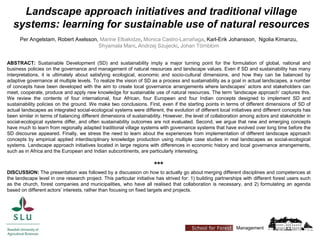 Landscape approach initiatives and traditional village
systems: learning for sustainable use of natural resources
Per Angelstam, Robert Axelsson, Marine Elbakidze, Monica Castro-Larrañaga, Karl-Erik Johansson, Ngolia Kimanzu,
Shyamala Mani, Andrzej Szujecki, Johan Törnblom
Management
ABSTRACT: Sustainable Development (SD) and sustainability imply a major turning point for the formulation of global, national and
business policies on the governance and management of natural resources and landscape values. Even if SD and sustainability has many
interpretations, it is ultimately about satisfying ecological, economic and socio-cultural dimensions, and how they can be balanced by
adaptive governance at multiple levels. To realize the vision of SD as a process and sustainability as a goal in actual landscapes, a number
of concepts have been developed with the aim to create local governance arrangements where landscapes’ actors and stakeholders can
meet, cooperate, produce and apply new knowledge for sustainable use of natural resources. The term ‘landscape approach’ captures this.
We review the contents of four international, four African, four European and four Indian concepts designed to implement SD and
sustainability policies on the ground. We make two conclusions. First, even if the starting points in terms of different dimensions of SD of
actual landscapes as integrated social-ecological systems were different, the evolution of different local initiatives and different concepts has
been similar in terms of balancing different dimensions of sustainability. However, the level of collaboration among actors and stakeholder in
social-ecological systems differ, and often sustainability outcomes are not evaluated. Second, we argue that new and emerging concepts
have much to learn from regionally adapted traditional village systems with governance systems that have evolved over long time before the
SD discourse appeared. Finally, we stress the need to learn about the experiences from implementation of different landscape approach
concepts by empirical applied interdisciplinary knowledge production using multiple case studies in real landscapes as social-ecological
systems. Landscape approach initiatives located in large regions with differences in economic history and local governance arrangements,
such as in Africa and the European and Indian subcontinents, are particularly interesting.
***
DISCUSSION: The presentation was followed by a discussion on how to actually go about merging different disciplines and competences at
the landscape level in one research project. This particular initiative has strived for: 1) building partnerships with different forest users such
as the church, forest companies and municipalities, who have all realised that collaboration is necessary, and 2) formulating an agenda
based on different actors’ interests, rather than focusing on fixed targets and projects.
 