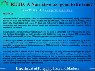 Department of Forest Products and Markets
REDD: A Narrative too good to be true?
Reidar Persson, SLU reidar.persson@spm.slu.se
ABSTRACT
Narratives are often deciding what is “hot” in the international environmental discussions. During the preceeding
decades we have had narratives about disasters like desertification, acid rain, fuelwood shortage, loss of
biodiversity, illegal logging and so on. We have also had narratives about panaceas like social forestry, soil
conservation and plantations. Now climate change and deforestation are the dominant narratives. REDD is
presented as the solution.
The deforestation narrative tells us that deforestation is the cause of (at least) 17 % of CO2 emissions. It is argued
that the global deforestation can easily be reduced and that this is a cheap way of reducing CO2 emissions. Some
argue that it is not possible to reduce CO2 emissions enough without stopping deforestation.
Old-timers argue that this has been tried before. The Tropical Forest Action Plan in the 1980s had e.g. the same
objective. Many also argue that REDD is an unrealistic idea. It is technically and politically very difficult – or
impossible - to achieve success. But the proponents of REDD don’t want to listen. It is now too late to change the
direction of the REDD-express.
It is hardly possible to improve the idea of REDD by criticizing it. Too many politicians have bought the idea and
don’t want to lose face. Better is to try to improve the idea of REDD. Rehabilitation of degraded land by plantations
or natural regeneration has e.g. most likely a greater potential than the present attempts to stop deforestation. This
work can also be arranged so that it involves and benefits poor people. Rehabilitation would also mean creating
new resources in developing countries instead of desperately trying to prevent the use of existing resources.
Capacity building in this field seems urgently needed.
 