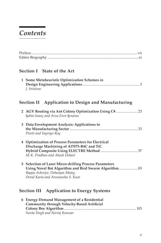 v
Contents
Preface�������������������������������������������������������������������������������������������������������������������� vii
Editor Biography����������������������������������������������������������������������������������������������������xi
Section I State of the Art
1 Some Metaheuristic Optimization Schemes in
Design Engineering Applications���������������������������������������������������������������3
J. Srinivas
Section II Application to Design and Manufacturing
2 AGV Routing via Ant Colony Optimization Using C#������������������������23
Şahin Inanç and Arzu Eren Şenaras
3 Data Envelopment Analysis: Applications to
the Manufacturing Sector���������������������������������������������������������������������������33
Preeti and Supriyo Roy
4 Optimization of Process Parameters for Electrical
Discharge Machining of Al7075-B4C and TiC
Hybrid Composite Using ELECTRE Method�����������������������������������������57
M.K. Pradhan and Akash Dehari
5 Selection of Laser Micro-drilling Process Parameters
Using Novel Bat Algorithm and Bird Swarm Algorithm���������������������83
Bappa Acherjee, Debanjan Maity,
Deval Karia and Arunanshu S. Kuar
Section III Application to Energy Systems
6 Energy Demand Management of a Residential
Community through Velocity-Based Artificial
Colony Bee Algorithm������������������������������������������������������������������������������� 103
Sweta Singh and Neeraj Kanwar
 