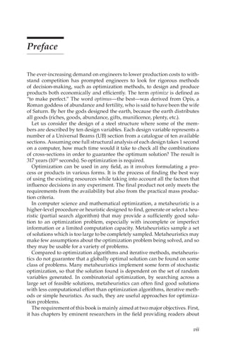 vii
Preface
The ever-increasing demand on engineers to lower production costs to with-
stand competition has prompted engineers to look for rigorous methods
of decision-making, such as optimization methods, to design and produce
products both economically and efficiently. The term optimize is defined as
“to make perfect.” The word optimus—the best—was derived from Opis, a
Roman goddess of abundance and fertility, who is said to have been the wife
of Saturn. By her the gods designed the earth, because the earth distributes
all goods (riches, goods, abundance, gifts, munificence, plenty, etc.).
Let us consider the design of a steel structure where some of the mem-
bers are described by ten design variables. Each design variable represents a
number of a Universal Beams (UB) section from a catalogue of ten available
sections. Assuming one full structural analysis of each design takes 1 second
on a computer, how much time would it take to check all the combinations
of cross-sections in order to guarantee the optimum solution? The result is
317 years (1010 seconds). So optimization is required.
Optimization can be used in any field, as it involves formulating a pro-
cess or products in various forms. It is the process of finding the best way
of using the existing resources while taking into account all the factors that
influence decisions in any experiment. The final product not only meets the
requirements from the availability but also from the practical mass produc-
tion criteria.
In computer science and mathematical optimization, a metaheuristic is a
higher-level procedure or heuristic designed to find, generate or select a heu-
ristic (partial search algorithm) that may provide a sufficiently good solu-
tion to an optimization problem, especially with incomplete or imperfect
information or a limited computation capacity. Metaheuristics sample a set
of solutions which is too large to be completely sampled. Metaheuristics may
make few assumptions about the optimization problem being solved, and so
they may be usable for a variety of problems.
Compared to optimization algorithms and iterative methods, metaheuris-
tics do not guarantee that a globally optimal solution can be found on some
class of problems. Many metaheuristics implement some form of stochastic
optimization, so that the solution found is dependent on the set of random
variables generated. In combinatorial optimization, by searching across a
large set of feasible solutions, metaheuristics can often find good solutions
with less computational effort than optimization algorithms, iterative meth-
ods or simple heuristics. As such, they are useful approaches for optimiza-
tion problems.
The requirement of this book is mainly aimed at two major objectives. First,
it has chapters by eminent researchers in the field providing readers about
 