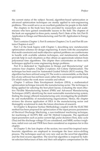 viiiPreface
the current status of the subject. Second, algorithm-based optimization or
advanced optimization techniques are mostly applied to non-engineering
problems. This would serve as an excellent guideline for people in this field.
The chapters in the book have been provided by researchers and acade-
micians who have gained considerable success in the field. The chapters of
the book are segregated in three parts, namely Part I: State of the Art; Part II:
Application to Design and Manufacturing; and Part III: Application to Energy
Systems.
Part I contains Chapter 1; Part II contains Chapters 2 to 5; and Part III con-
tains Chapters 6 and 7.
Part I of the book begins with Chapter 1, describing new metaheuristic
optimization schemes for design engineering. It starts with the assumption
that multi-constraint and multi-objective optimal problems are cumbersome
to handle with available solution techniques, and metaheuristic methods
provide help in such situations as they obtain an approximate solution from
polynomial time algorithms. The chapter then concentrates on three such
techniques applied to some engineering design problems.
Part II is dedicated to “Application to Design and Manufacturing” and
contains four chapters. Chapter 2 explains Ant Colony Optimization. The
technique has been used for Automated Guided Vehicle (AGV) routing. The
algorithm has been utilized using C#. The work is commendable, as the black
box of any software has not been used, rather the codes were generated using
C#, which makes the work more versatile and robust.
Chapter 3 utilizes Data Envelopment Analysis (DEA), a mathematical
optimization technique towards the manufacturing sector. The technique is
being applied for selecting the best plant layout, evaluating the most effec-
tive Flexible Manufacturing System (FMS) and Advanced Manufacturing
Techniques (AMT), identifying the most sustainable manufacturing system,
finding the energy efficient manufacturing unit, investigating the profitabil-
ity and marketability of manufacturing organizations. Hence, the chapter
reviews the diverse application of DEA in the manufacturing sector and
thoroughly scrutinized to state the future directions of research.
In Chapter 4, Response Surface Methodology coupled with the ELECTRE
method has been proposed for optimization of the input process parameters
of Electrical Discharge Machining, a non-traditional machining technique,
for machining of AL7075, B4C and TiC Hybrid Composite. The significant
input parameters such as pulse current (Ip), pulse duration (Ton), duty cycle
(Tau) and the discharge voltage (V) are considered, and MRR, surface rough-
ness, radial over-cut and TWR have been considered as responses for in this
chapter.
In Chapter 5, the last chapter of the section, two novel bio-inspired meta-
heuristic algorithms are employed to investigate the laser micro-drilling
process. The techniques used are very new and are the novel bat algorithm
and the bird swarm algorithm. The novel bat algorithm is inspired by habi-
tat selection behaviours of bats and their self-adaptive compensation for the
 