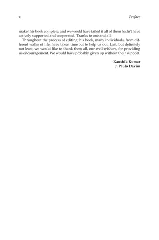 xPreface
make this book complete, and we would have failed if all of them hadn’t have
actively supported and cooperated. Thanks to one and all.
Throughout the process of editing this book, many individuals, from dif-
ferent walks of life, have taken time out to help us out. Last, but definitely
not least, we would like to thank them all, our well-wishers, for providing
us encouragement. We would have probably given up without their support.
Kaushik Kumar
J. Paulo Davim
 