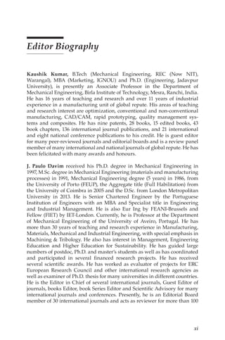 xi
Editor Biography
Kaushik Kumar, 
B.Tech (Mechanical Engineering, REC (Now NIT),
Warangal), MBA (Marketing, IGNOU) and Ph.D. (Engineering, Jadavpur
University), is presently an Associate Professor in the Department of
Mechanical Engineering, Birla Institute of Technology, Mesra, Ranchi, India.
He has 16 years of teaching and research and over 11 years of industrial
experience in a manufacturing unit of global repute. His areas of teaching
and research interest are optimization, conventional and non-conventional
manufacturing, CAD/CAM, rapid prototyping, quality management sys-
tems and composites. He has nine patents, 28 books, 15 edited books, 43
book chapters, 136 international journal publications, and 21 international
and eight national conference publications to his credit. He is guest editor
for many peer-reviewed journals and editorial boards and is a review panel
member of many international and national journals of global repute. He has
been felicitated with many awards and honours.
J. Paulo Davim 
received his Ph.D. degree in Mechanical Engineering in
1997, M.Sc. degree in Mechanical Engineering (materials and manufacturing
processes) in 1991, Mechanical Engineering degree (5 years) in 1986, from
the University of Porto (FEUP), the Aggregate title (Full Habilitation) from
the University of Coimbra in 2005 and the D.Sc. from London Metropolitan
University in 2013. He is Senior Chartered Engineer by the Portuguese
Institution of Engineers with an MBA and Specialist title in Engineering
and Industrial Management. He is also Eur Ing by FEANI-Brussels and
Fellow (FIET) by IET-London. Currently, he is Professor at the Department
of Mechanical Engineering of the University of Aveiro, Portugal. He has
more than 30 years of teaching and research experience in Manufacturing,
Materials, Mechanical and Industrial Engineering, with special emphasis in
Machining  Tribology. He also has interest in Management, Engineering
Education and Higher Education for Sustainability. He has guided large
numbers of postdoc, Ph.D. and master’s students as well as has coordinated
and participated in several financed research projects. He has received
several scientific awards. He has worked as evaluator of projects for ERC
European Research Council and other international research agencies as
well as examiner of Ph.D. thesis for many universities in different countries.
He is the Editor in Chief of several international journals, Guest Editor of
journals, books Editor, book Series Editor and Scientific Advisory for many
international journals and conferences. Presently, he is an Editorial Board
member of 30 international journals and acts as reviewer for more than 100
 