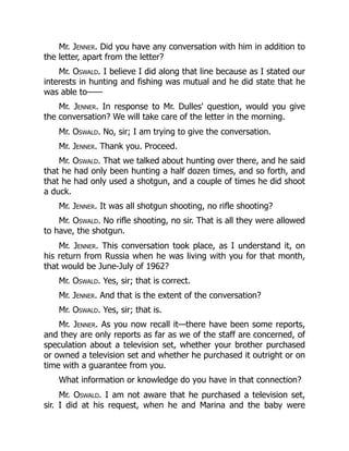 Mr. Jenner. Did you have any conversation with him in addition to
the letter, apart from the letter?
Mr. Oswald. I believe I did along that line because as I stated our
interests in hunting and fishing was mutual and he did state that he
was able to——
Mr. Jenner. In response to Mr. Dulles' question, would you give
the conversation? We will take care of the letter in the morning.
Mr. Oswald. No, sir; I am trying to give the conversation.
Mr. Jenner. Thank you. Proceed.
Mr. Oswald. That we talked about hunting over there, and he said
that he had only been hunting a half dozen times, and so forth, and
that he had only used a shotgun, and a couple of times he did shoot
a duck.
Mr. Jenner. It was all shotgun shooting, no rifle shooting?
Mr. Oswald. No rifle shooting, no sir. That is all they were allowed
to have, the shotgun.
Mr. Jenner. This conversation took place, as I understand it, on
his return from Russia when he was living with you for that month,
that would be June-July of 1962?
Mr. Oswald. Yes, sir; that is correct.
Mr. Jenner. And that is the extent of the conversation?
Mr. Oswald. Yes, sir; that is.
Mr. Jenner. As you now recall it—there have been some reports,
and they are only reports as far as we of the staff are concerned, of
speculation about a television set, whether your brother purchased
or owned a television set and whether he purchased it outright or on
time with a guarantee from you.
What information or knowledge do you have in that connection?
Mr. Oswald. I am not aware that he purchased a television set,
sir. I did at his request, when he and Marina and the baby were
 