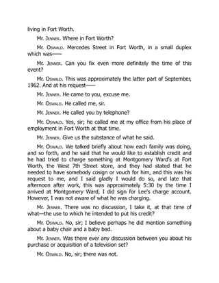 living in Fort Worth.
Mr. Jenner. Where in Fort Worth?
Mr. Oswald. Mercedes Street in Fort Worth, in a small duplex
which was——
Mr. Jenner. Can you fix even more definitely the time of this
event?
Mr. Oswald. This was approximately the latter part of September,
1962. And at his request——
Mr. Jenner. He came to you, excuse me.
Mr. Oswald. He called me, sir.
Mr. Jenner. He called you by telephone?
Mr. Oswald. Yes, sir; he called me at my office from his place of
employment in Fort Worth at that time.
Mr. Jenner. Give us the substance of what he said.
Mr. Oswald. We talked briefly about how each family was doing,
and so forth, and he said that he would like to establish credit and
he had tried to charge something at Montgomery Ward's at Fort
Worth, the West 7th Street store, and they had stated that he
needed to have somebody cosign or vouch for him, and this was his
request to me, and I said gladly I would do so, and late that
afternoon after work, this was approximately 5:30 by the time I
arrived at Montgomery Ward, I did sign for Lee's charge account.
However, I was not aware of what he was charging.
Mr. Jenner. There was no discussion, I take it, at that time of
what—the use to which he intended to put his credit?
Mr. Oswald. No, sir; I believe perhaps he did mention something
about a baby chair and a baby bed.
Mr. Jenner. Was there ever any discussion between you about his
purchase or acquisition of a television set?
Mr. Oswald. No, sir; there was not.
 