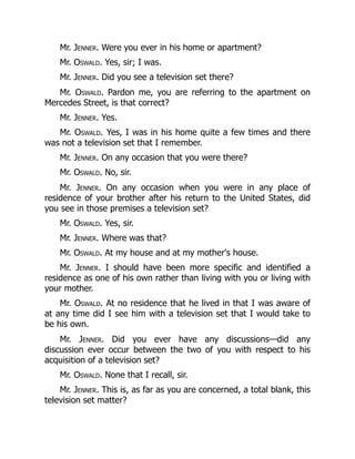 Mr. Jenner. Were you ever in his home or apartment?
Mr. Oswald. Yes, sir; I was.
Mr. Jenner. Did you see a television set there?
Mr. Oswald. Pardon me, you are referring to the apartment on
Mercedes Street, is that correct?
Mr. Jenner. Yes.
Mr. Oswald. Yes, I was in his home quite a few times and there
was not a television set that I remember.
Mr. Jenner. On any occasion that you were there?
Mr. Oswald. No, sir.
Mr. Jenner. On any occasion when you were in any place of
residence of your brother after his return to the United States, did
you see in those premises a television set?
Mr. Oswald. Yes, sir.
Mr. Jenner. Where was that?
Mr. Oswald. At my house and at my mother's house.
Mr. Jenner. I should have been more specific and identified a
residence as one of his own rather than living with you or living with
your mother.
Mr. Oswald. At no residence that he lived in that I was aware of
at any time did I see him with a television set that I would take to
be his own.
Mr. Jenner. Did you ever have any discussions—did any
discussion ever occur between the two of you with respect to his
acquisition of a television set?
Mr. Oswald. None that I recall, sir.
Mr. Jenner. This is, as far as you are concerned, a total blank, this
television set matter?
 