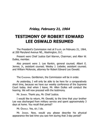 Friday, February 21, 1964
TESTIMONY OF ROBERT EDWARD
LEE OSWALD RESUMED
The President's Commission met at 9 a.m. on February 21, 1964,
at 200 Maryland Avenue NE., Washington, D.C.
Present were Chief Justice Earl Warren, Chairman; and Allen W.
Dulles, member.
Also present were J. Lee Rankin, general counsel; Albert E.
Jenner, Jr., assistant counsel; Wesley J. Liebeler, assistant counsel;
and William McKenzie, attorney for Robert Edward Lee Oswald.
The Chairman. Gentlemen, the Commission will be in order.
As yesterday, I will only be able to be here for a comparatively
short time, because we have our weekly conference of the Supreme
Court today. And when I leave, Mr. Allen Dulles will conduct the
hearing. We will now proceed with the testimony.
Mr. Jenner. Thank you, Mr. Chief Justice.
I would like to return, Mr. Oswald, to the time that your brother
Lee was discharged from military service and spent approximately 3
days at home. You recall that period?
Mr. Oswald. Yes, sir; I do.
Mr. Jenner. Now, would you please describe his physical
appearance the last time you saw him during that 3-day period?
 