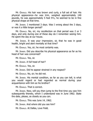 Mr. Oswald. His hair was brown and curly, a full set of hair. His
physical appearance—he was trim, weighed approximately 140
pounds, he was approximately 5 foot 9½, he seemed to be in fine
physical shape at that time.
Mr. Jenner. I mentioned 3 days. Was I wrong about the 3 days,
or was it a little longer period?
Mr. Oswald. No, sir; my recollection on that period was 2 or 3
days, and only during one of these day do I remember seeing him.
He spent the day at our house.
Mr. Jenner. It was your impression, sir, that he was in good
health, bright and alert mentally at that time?
Mr. Oswald. Yes, sir; he most certainly was.
Mr. Jenner. Did you describe his physical appearance as far as his
head of hair was concerned?
Mr. Oswald. Yes, sir.
Mr. Jenner. A full head of hair?
Mr. Oswald. Yes, sir.
Mr. Jenner. Did he appear strained in any respect?
Mr. Oswald. No, sir; he did not.
Mr. Jenner. His mental condition, as far as you can tell, is what
you would regard or had regarded as normal during your
acquaintance with him as his brother?
Mr. Oswald. That is correct.
Mr. Jenner. Now, will you then jump to the first time you saw him
subsequently thereto, which I understand was in June 1962. State
the date, please, as closely as you can.
Mr. Oswald. This was June 14, 1962.
Mr. Jenner. And where did you see him?
Mr. Oswald. At Dallas, Love Field.
 