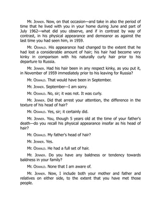 Mr. Jenner. Now, on that occasion—and take in also the period of
time that he lived with you in your home during June and part of
July 1962—what did you observe, and if in contrast by way of
contrast, in his physical appearance and demeanor as against the
last time you had seen him, in 1959.
Mr. Oswald. His appearance had changed to the extent that he
had lost a considerable amount of hair; his hair had become very
kinky in comparison with his naturally curly hair prior to his
departure to Russia.
Mr. Jenner. Had his hair been in any respect kinky, as you put it,
in November of 1959 immediately prior to his leaving for Russia?
Mr. Oswald. That would have been in September.
Mr. Jenner. September—I am sorry.
Mr. Oswald. No, sir; it was not. It was curly.
Mr. Jenner. Did that arrest your attention, the difference in the
texture of his head of hair?
Mr. Oswald. Yes, sir; it certainly did.
Mr. Jenner. You, though 5 years old at the time of your father's
death—do you recall his physical appearance insofar as his head of
hair?
Mr. Oswald. My father's head of hair?
Mr. Jenner. Yes.
Mr. Oswald. He had a full set of hair.
Mr. Jenner. Do you have any baldness or tendency towards
baldness in your family?
Mr. Oswald. None that I am aware of.
Mr. Jenner. Now, I include both your mother and father and
relatives on either side, to the extent that you have met those
people.
 
