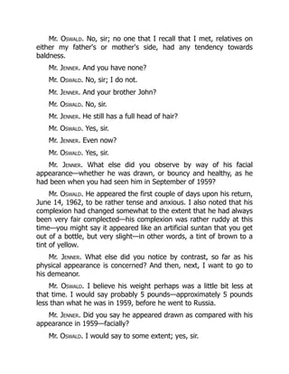 Mr. Oswald. No, sir; no one that I recall that I met, relatives on
either my father's or mother's side, had any tendency towards
baldness.
Mr. Jenner. And you have none?
Mr. Oswald. No, sir; I do not.
Mr. Jenner. And your brother John?
Mr. Oswald. No, sir.
Mr. Jenner. He still has a full head of hair?
Mr. Oswald. Yes, sir.
Mr. Jenner. Even now?
Mr. Oswald. Yes, sir.
Mr. Jenner. What else did you observe by way of his facial
appearance—whether he was drawn, or bouncy and healthy, as he
had been when you had seen him in September of 1959?
Mr. Oswald. He appeared the first couple of days upon his return,
June 14, 1962, to be rather tense and anxious. I also noted that his
complexion had changed somewhat to the extent that he had always
been very fair complected—his complexion was rather ruddy at this
time—you might say it appeared like an artificial suntan that you get
out of a bottle, but very slight—in other words, a tint of brown to a
tint of yellow.
Mr. Jenner. What else did you notice by contrast, so far as his
physical appearance is concerned? And then, next, I want to go to
his demeanor.
Mr. Oswald. I believe his weight perhaps was a little bit less at
that time. I would say probably 5 pounds—approximately 5 pounds
less than what he was in 1959, before he went to Russia.
Mr. Jenner. Did you say he appeared drawn as compared with his
appearance in 1959—facially?
Mr. Oswald. I would say to some extent; yes, sir.
 