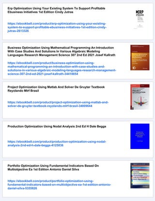 Erp Optimization Using Your Existing System To Support Profitable
Ebusiness Initiatives 1st Edition Cindy Jutras
https://ebookbell.com/product/erp-optimization-using-your-existing-
system-to-support-profitable-ebusiness-initiatives-1st-edition-cindy-
jutras-2613326
Business Optimization Using Mathematical Programming An Introduction
With Case Studies And Solutions In Various Algebraic Modeling
Languages Research Management Science 307 2nd Ed 2021 Josef Kallrath
https://ebookbell.com/product/business-optimization-using-
mathematical-programming-an-introduction-with-case-studies-and-
solutions-in-various-algebraic-modeling-languages-research-management-
science-307-2nd-ed-2021-josef-kallrath-34418854
Project Optimization Using Matlab And Solver De Gruyter Textbook
Reyolando Mlrf Brasil
https://ebookbell.com/product/project-optimization-using-matlab-and-
solver-de-gruyter-textbook-reyolando-mlrf-brasil-34809644
Production Optimization Using Nodal Analysis 2nd Ed H Dale Beggs
https://ebookbell.com/product/production-optimization-using-nodal-
analysis-2nd-ed-h-dale-beggs-4125836
Portfolio Optimization Using Fundamental Indicators Based On
Multiobjective Ea 1st Edition Antonio Daniel Silva
https://ebookbell.com/product/portfolio-optimization-using-
fundamental-indicators-based-on-multiobjective-ea-1st-edition-antonio-
daniel-silva-5355826
 