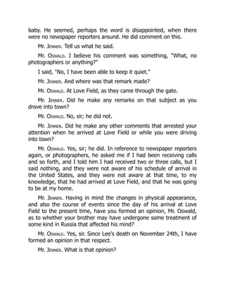 baby. He seemed, perhaps the word is disappointed, when there
were no newspaper reporters around. He did comment on this.
Mr. Jenner. Tell us what he said.
Mr. Oswald. I believe his comment was something, What, no
photographers or anything?
I said, No, I have been able to keep it quiet.
Mr. Jenner. And where was that remark made?
Mr. Oswald. At Love Field, as they came through the gate.
Mr. Jenner. Did he make any remarks on that subject as you
drove into town?
Mr. Oswald. No, sir; he did not.
Mr. Jenner. Did he make any other comments that arrested your
attention when he arrived at Love Field or while you were driving
into town?
Mr. Oswald. Yes, sir; he did. In reference to newspaper reporters
again, or photographers, he asked me if I had been receiving calls
and so forth, and I told him I had received two or three calls, but I
said nothing, and they were not aware of his schedule of arrival in
the United States, and they were not aware at that time, to my
knowledge, that he had arrived at Love Field, and that he was going
to be at my home.
Mr. Jenner. Having in mind the changes in physical appearance,
and also the course of events since the day of his arrival at Love
Field to the present time, have you formed an opinion, Mr. Oswald,
as to whether your brother may have undergone some treatment of
some kind in Russia that affected his mind?
Mr. Oswald. Yes, sir. Since Lee's death on November 24th, I have
formed an opinion in that respect.
Mr. Jenner. What is that opinion?
 