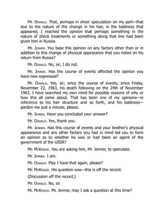 Mr. Oswald. That, perhaps in sheer speculation on my part—that
due to the nature of the change in his hair, in the baldness that
appeared, I reached the opinion that perhaps something in the
nature of shock treatments or something along that line had been
given him in Russia.
Mr. Jenner. You base this opinion on any factors other than or in
addition to this change of physical appearance that you noted on his
return from Russia?
Mr. Oswald. No, sir; I do not.
Mr. Jenner. Has the course of events affected the opinion you
have now expressed?
Mr. Oswald. Yes, sir; since the course of events, since Friday,
November 22, 1963, his death following on the 24th of November
1963, I have searched my own mind for possible reasons of why or
how this all came about. That has been one of my opinions—in
reference to his hair structure and so forth, and his baldness—
pardon me just a minute, please.
Mr. Jenner. Have you concluded your answer?
Mr. Oswald. Yes, thank you.
Mr. Jenner. Has this course of events and your brother's physical
appearance and any other factors you had in mind led you to form
an opinion as to whether he was or had been an agent of the
government of the USSR?
Mr. McKenzie. You are asking him, Mr. Jenner, to speculate.
Mr. Jenner. I am.
Mr. Oswald. May I have that again, please?
Mr. McKenzie. His question was—this is off the record.
(Discussion off the record.)
Mr. Oswald. No, sir.
Mr. McKenzie. Mr. Jenner, may I ask a question at this time?
 