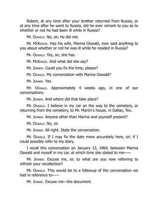 Robert, at any time after your brother returned from Russia, or
at any time after he went to Russia, did he ever remark to you as to
whether or not he had been ill while in Russia?
Mr. Oswald. No, sir; he did not.
Mr. McKenzie. Has his wife, Marina Oswald, ever said anything to
you about whether or not he was ill while he resided in Russia?
Mr. Oswald. Yes, sir; she has.
Mr. McKenzie. And what did she say?
Mr. Jenner. Could you fix the time, please?
Mr. Oswald. My conversation with Marina Oswald?
Mr. Jenner. Yes.
Mr. Oswald. Approximately 4 weeks ago, in one of our
conversations.
Mr. Jenner. And where did that take place?
Mr. Oswald. I believe in my car on the way to the cemetery, or
returning from the cemetery, to Mr. Martin's house, in Dallas, Tex.
Mr. Jenner. Anyone other than Marina and yourself present?
Mr. Oswald. No, sir.
Mr. Jenner. All right. State the conversation.
Mr. Oswald. If I may fix the date more accurately here, sir; if I
could possibly refer to my diary.
I recall this conversation on January 13, 1964, between Marina
Oswald and myself in my car, at which time she stated to me——
Mr. Jenner. Excuse me, sir, to what are you now referring to
refresh your recollection?
Mr. Oswald. This would be to a followup of the conversation we
had in reference to——
Mr. Jenner. Excuse me—the document.
 
