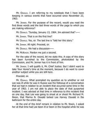 Mr. Oswald. I am referring to my notebook that I have been
keeping in various events that have occurred since November 22,
1963.
Mr. Jenner. For the purpose of the record, would you read the
first three words and the last three words of the page to which you
are making reference?
Mr. Oswald. Sunday, January 13, 1964. Jim advised that——
Mr. Jenner. That is on the first line?
Mr. Oswald. Yes, sir. The last line is told her this story.
Mr. Jenner. All right. Proceed, sir.
Mr. Oswald. We had a discussion——
Mr. McKenzie. Pardon me just a second.
For the sake of the record, let me state this. A copy of this diary
has been furnished to the Commission, photostated by the
Commission, and Mr. Jenner has it in front of him.
Mr. Jenner. I will qualify it, Mr. Chief Justice. But I didn't want to
take Your Honor's time at the moment, because I do want to cover
another subject while you are still here.
Proceed, sir.
Mr. Oswald. What prompted my question as to whether or not
Lee was ill while he was in Russia was the followup of a conversation
that we had in relation to an incident that occurred some time in the
year of 1963. I am not able to place the date of that purported
incident. I was advised at that time in reference to this incident that
on one day, that Lee was going to shoot at or shoot Mr. Richard M.
Nixon, that Marina N. Oswald locked Lee Harvey Oswald in the
bathroom for the entire day.
At the end of this brief remark in relation to Mr. Nixon, I asked
her at that time had Lee been ill or been in the hospital while he was
 