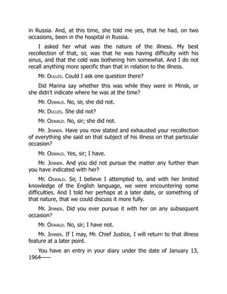 in Russia. And, at this time, she told me yes, that he had, on two
occasions, been in the hospital in Russia.
I asked her what was the nature of the illness. My best
recollection of that, sir, was that he was having difficulty with his
sinus, and that the cold was bothering him somewhat. And I do not
recall anything more specific than that in relation to the illness.
Mr. Dulles. Could I ask one question there?
Did Marina say whether this was while they were in Minsk, or
she didn't indicate where he was at the time?
Mr. Oswald. No, sir, she did not.
Mr. Dulles. She did not?
Mr. Oswald. No, sir; she did not.
Mr. Jenner. Have you now stated and exhausted your recollection
of everything she said on that subject of his illness on that particular
occasion?
Mr. Oswald. Yes, sir; I have.
Mr. Jenner. And you did not pursue the matter any further than
you have indicated with her?
Mr. Oswald. Sir, I believe I attempted to, and with her limited
knowledge of the English language, we were encountering some
difficulties. And I told her perhaps at a later date, or something of
that nature, that we could discuss it more fully.
Mr. Jenner. Did you ever pursue it with her on any subsequent
occasion?
Mr. Oswald. No, sir; I have not.
Mr. Jenner. If I may, Mr. Chief Justice, I will return to that illness
feature at a later point.
You have an entry in your diary under the date of January 13,
1964——
 