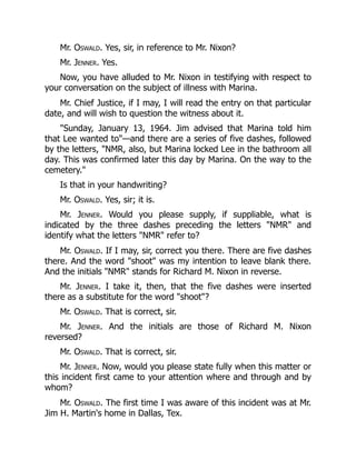Mr. Oswald. Yes, sir, in reference to Mr. Nixon?
Mr. Jenner. Yes.
Now, you have alluded to Mr. Nixon in testifying with respect to
your conversation on the subject of illness with Marina.
Mr. Chief Justice, if I may, I will read the entry on that particular
date, and will wish to question the witness about it.
Sunday, January 13, 1964. Jim advised that Marina told him
that Lee wanted to—and there are a series of five dashes, followed
by the letters, NMR, also, but Marina locked Lee in the bathroom all
day. This was confirmed later this day by Marina. On the way to the
cemetery.
Is that in your handwriting?
Mr. Oswald. Yes, sir; it is.
Mr. Jenner. Would you please supply, if suppliable, what is
indicated by the three dashes preceding the letters NMR and
identify what the letters NMR refer to?
Mr. Oswald. If I may, sir, correct you there. There are five dashes
there. And the word shoot was my intention to leave blank there.
And the initials NMR stands for Richard M. Nixon in reverse.
Mr. Jenner. I take it, then, that the five dashes were inserted
there as a substitute for the word shoot?
Mr. Oswald. That is correct, sir.
Mr. Jenner. And the initials are those of Richard M. Nixon
reversed?
Mr. Oswald. That is correct, sir.
Mr. Jenner. Now, would you please state fully when this matter or
this incident first came to your attention where and through and by
whom?
Mr. Oswald. The first time I was aware of this incident was at Mr.
Jim H. Martin's home in Dallas, Tex.
 