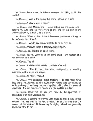 Mr. Jenner. Excuse me, sir. Where were you in talking to Mr. Jim
Martin?
Mr. Oswald. I was in the den of his home, sitting on a sofa.
Mr. Jenner. And who was present?
Mr. Oswald. Jim Martin and I were sitting on the sofa, and I
believe my wife and his wife were at the end of the den in the
kitchen part of it, standing by the sink.
Mr. Jenner. What is the distance between yourselves sitting on
the sofa and the others?
Mr. Oswald. I would say approximately 12 or 15 feet, sir.
Mr. Jenner. And was there a doorway, was it open?
Mr. Oswald. No, sir; it is an open room.
Mr. Jenner. So you were all in the same room—one section of it
you describe as a den?
Mr. Oswald. Yes, sir.
Mr. Jenner. And the other section consists of what?
Mr. Oswald. The kitchen, the sink, refrigerator, a washing
machine, built-in oven and range.
Mr. Jenner. All right. Proceed.
Mr. Oswald. We discussed other matters. I do not recall what
they were. Just talking to him about how Marina was doing and so
forth, and any other thing that we might be talking about in general,
small talk. And we finally—he finally brought up this question.
Mr. Jenner. What did he say and how did he approach it?
Reproduce it as best you can, sir.
Mr. Oswald. I believe he moved very close to me. I was turned
towards him. He was to my left. I might say at this time that the
women at the sink would be on my far right, behind me generally.
And he related to me——
 