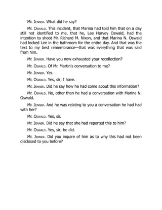 Mr. Jenner. What did he say?
Mr. Oswald. This incident, that Marina had told him that on a day
still not identified to me, that he, Lee Harvey Oswald, had the
intention to shoot Mr. Richard M. Nixon, and that Marina N. Oswald
had locked Lee in the bathroom for the entire day. And that was the
text to my best remembrance—that was everything that was said
from him.
Mr. Jenner. Have you now exhausted your recollection?
Mr. Oswald. Of Mr. Martin's conversation to me?
Mr. Jenner. Yes.
Mr. Oswald. Yes, sir; I have.
Mr. Jenner. Did he say how he had come about this information?
Mr. Oswald. No, other than he had a conversation with Marina N.
Oswald.
Mr. Jenner. And he was relating to you a conversation he had had
with her?
Mr. Oswald. Yes, sir.
Mr. Jenner. Did he say that she had reported this to him?
Mr. Oswald. Yes, sir; he did.
Mr. Jenner. Did you inquire of him as to why this had not been
disclosed to you before?
 
