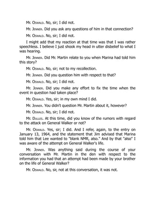 Mr. Oswald. No, sir; I did not.
Mr. Jenner. Did you ask any questions of him in that connection?
Mr. Oswald. No, sir; I did not.
I might add that my reaction at that time was that I was rather
speechless. I believe I just shook my head in utter disbelief to what I
was hearing.
Mr. Jenner. Did Mr. Martin relate to you when Marina had told him
this story?
Mr. Oswald. No, sir; not to my recollection.
Mr. Jenner. Did you question him with respect to that?
Mr. Oswald. No, sir; I did not.
Mr. Jenner. Did you make any effort to fix the time when the
event in question had taken place?
Mr. Oswald. Yes, sir; in my own mind I did.
Mr. Jenner. You didn't question Mr. Martin about it, however?
Mr. Oswald. No, sir; I did not.
Mr. Dulles. At this time, did you know of the rumors with regard
to the attack on General Walker or not?
Mr. Oswald. Yes, sir; I did. And I refer, again, to the entry on
January 13, 1964, and the statement that Jim advised that Marina
told him that Lee wanted to blank NMR, also. And by that also I
was aware of the attempt on General Walker's life.
Mr. Jenner. Was anything said during the course of your
conversation with Mr. Martin in the den with respect to the
information you had that an attempt had been made by your brother
on the life of General Walker?
Mr. Oswald. No, sir, not at this conversation, it was not.
 