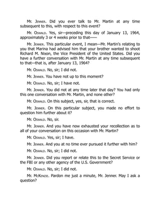 Mr. Jenner. Did you ever talk to Mr. Martin at any time
subsequent to this, with respect to this event?
Mr. Oswald. Yes, sir—preceding this day of January 13, 1964,
approximately 3 or 4 weeks prior to that——
Mr. Jenner. This particular event, I mean—Mr. Martin's relating to
you that Marina had advised him that your brother wanted to shoot
Richard M. Nixon, the Vice President of the United States. Did you
have a further conversation with Mr. Martin at any time subsequent
to that—that is, after January 13, 1964?
Mr. Oswald. No, sir; I did not.
Mr. Jenner. You have not up to this moment?
Mr. Oswald. No, sir; I have not.
Mr. Jenner. You did not at any time later that day? You had only
this one conversation with Mr. Martin, and none other?
Mr. Oswald. On this subject, yes, sir, that is correct.
Mr. Jenner. On this particular subject, you made no effort to
question him further about it?
Mr. Oswald. No, sir.
Mr. Jenner. And you have now exhausted your recollection as to
all of your conversation on this occasion with Mr. Martin?
Mr. Oswald. Yes, sir; I have.
Mr. Jenner. And you at no time ever pursued it further with him?
Mr. Oswald. No, sir; I did not.
Mr. Jenner. Did you report or relate this to the Secret Service or
the FBI or any other agency of the U.S. Government?
Mr. Oswald. No, sir; I did not.
Mr. McKenzie. Pardon me just a minute, Mr. Jenner. May I ask a
question?
 