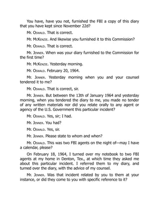 You have, have you not, furnished the FBI a copy of this diary
that you have kept since November 22d?
Mr. Oswald. That is correct.
Mr. McKenzie. And likewise you furnished it to this Commission?
Mr. Oswald. That is correct.
Mr. Jenner. When was your diary furnished to the Commission for
the first time?
Mr. McKenzie. Yesterday morning.
Mr. Oswald. February 20, 1964.
Mr. Jenner. Yesterday morning when you and your counsel
tendered it to me?
Mr. Oswald. That is correct, sir.
Mr. Jenner. But between the 13th of January 1964 and yesterday
morning, when you tendered the diary to me, you made no tender
of any written materials nor did you relate orally to any agent or
agency of the U.S. Government this particular incident?
Mr. Oswald. Yes, sir; I had.
Mr. Jenner. You had?
Mr. Oswald. Yes, sir.
Mr. Jenner. Please state to whom and when?
Mr. Oswald. This was two FBI agents on the night of—may I have
a calendar, please?
On February 18, 1964, I turned over my notebook to two FBI
agents at my home in Denton, Tex., at which time they asked me
about this particular incident. I referred them to my diary, and
turned over the diary, with the advice of my counsel.
Mr. Jenner. Was that incident related by you to them at your
instance, or did they come to you with specific reference to it?
 