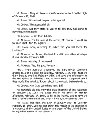 Mr. Oswald. They did have a specific reference to it on the night
of February 18, 1964.
Mr. Jenner. Who raised it—you or the agents?
Mr. Oswald. The agents did, sir.
Mr. Jenner. Did they state to you as to how they had come to
have that information?
Mr. Oswald. No, sir; they did not.
Mr. McKenzie. For the sake of the record, Mr. Jenner, I would like
to state what I told the agents.
Mr. Jenner. Now, returning to—when did you tell them, Mr.
McKenzie?
Mr. McKenzie. Mr. Jenner, the best I recall it was either Monday—
it was Monday, February 17th.
Mr. Jenner. Monday of this week?
Mr. McKenzie. Yes, this past Monday.
And I might add that I received the diary myself sometime
around 5:15 or 5 o'clock on Saturday, February 15th, and I read the
diary Sunday evening, February 16th, and gave the information to
the FBI agents on February 17th, at which time I suggested that if
they would like to talk to Robert about it they could be free to do so.
Mr. Oswald. May I say something here, Bill?
Mr. McKenzie did not know the exact meaning of this statement
on January 13, 1964. He asked me in his office on Monday
afternoon, February 17, 1964, to fill in the blanks, and to give the
man's name to the initials and what it meant, at which time I did.
Mr. Jenner. But from the 13th of January 1964 to Saturday
February 15, 1964, you had not drawn this matter to the attention of
any agency of the United States or any agent of the United States,
or any other person, is that correct?
 