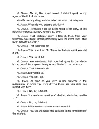 Mr. Oswald. No, sir; that is not correct. I did not speak to any
agent of the U.S. Government.
My wife read my diary, and she asked me what that entry was.
Mr. Jenner. When did you prepare this diary?
Mr. Oswald. I prepared it on the dates noted in the diary. In this
particular instance, Sunday, January 13, 1964.
Mr. Jenner. That particular entry, I take it, then, from your
testimony, was made contemporaneously with the event itself—that
is, on January 13, 1964?
Mr. Oswald. That is correct, sir.
Mr. Jenner. This news from Mr. Martin startled and upset you, did
it not?
Mr. Oswald. Yes, sir; it did.
Mr. Jenner. You mentioned that you had gone to the Martin
home, one of the purposes being to take Marina to the cemetery.
Mr. Oswald. That is correct, sir.
Mr. Jenner. Did you do so?
Mr. Oswald. Yes, sir; I did.
Mr. Jenner. As soon as you were in her presence in the
automobile, or while you were driving there, did you raise this
subject with her?
Mr. Oswald. No, sir; I did not.
Mr. Jenner. You made no mention of what Mr. Martin had said to
you?
Mr. Oswald. No, sir; I did not.
Mr. Jenner. Did you ever speak to Marina about it?
Mr. Oswald. Yes, sir; she raised the question to me, or told me of
the incident.
 