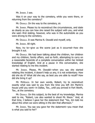 Mr. Jenner. I see.
Was it on your way to the cemetery, while you were there, or
returning from the cemetery?
Mr. Oswald. On the way to the cemetery, sir.
Mr. Jenner. Please try to reconstruct the circumstances, and state
as clearly as you can how she raised the subject with you, and what
she said—first stating, however, who was in the automobile as you
were driving to the cemetery.
Mr. Oswald. It was Marina N. Oswald and myself, only.
Mr. Jenner. All right.
Now, try to—give us the scene just as it occurred—how she
brought it out.
Mr. Oswald. We had been talking about the children, her children
and my children, family affairs, and so forth, attempting to carry on
a reasonable facsimile of a complete conversation within her limited
knowledge of English. And at a pause in this conversation, she
started relating to me this incident.
Mr. Jenner. Please, Mr. Oswald—when you say she started
relating this incident, it doesn't help us any, it is not evidentiary. How
did she do it? What did she say, as best you are able to recall? How
did she bring it up?
Mr. McKenzie. In her own words, Robert, try to reconstruct
exactly what was said to you from the time you left Jim Martin's
house until you went—in Dallas, Tex., until you arrived in Fort Worth,
Tex., at the cemetery.
Mr. Oswald. On this subject, to the best of my knowledge, Marina
said to me, Robert, Lee also wanted to shoot Mr. Nixon. And, at
that time, I believe I gave her the statement that Yes, Jim told me
about this when we were sitting in the den that afternoon.
Mr. Jenner. You say you gave her the statement—you mean that
is what you said to her?
 