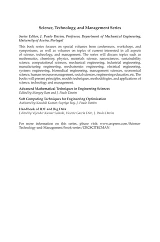 Science, Technology, and Management Series
Series Editor, J. Paulo Davim, Professor, Department of Mechanical Engineering,
University of Aveiro, Portugal
This book series focuses on special volumes from conferences, workshops, and
symposiums, as well as volumes on topics of current interested in all aspects
of science, technology, and management. The series will discuss topics such as
mathematics, chemistry, physics, materials science, nanosciences, sustainability
science, computational sciences, mechanical engineering, industrial engineering,
manufacturing engineering, mechatronics engineering, electrical engineering,
systems engineering, biomedical engineering, management sciences, economical
science, human resource management, social sciences, engineering education, etc. The
books will present principles, models techniques, methodologies, and applications of
science, technology and management.
Advanced Mathematical Techniques in Engineering Sciences
Edited by Mangey Ram and J. Paulo Davim
Soft Computing Techniques for Engineering Optimization
Authored by Kaushik Kumar, Supriyo Roy, J. Paulo Davim
Handbook of IOT and Big Data
Edited by Vijender Kumar Solanki, Vicente García Díaz, J. Paulo Davim
For more information on this series, please visit: www.crcpress.com/Science-
Technology-and-Management/book-series/CRCSCITECMAN
 