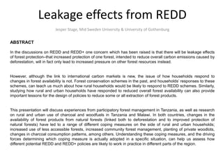 Leakage effects from REDD
Jesper Stage, Mid Sweden University & University of Gothenburg
ABSTRACT
In the discussions on REDD and REDD+ one concern which has been raised is that there will be leakage effects
of forest protection–that increased protection of one forest, intended to reduce overall carbon emissions caused by
deforestation, will in fact only lead to increased pressure on other forest resources instead.
However, although the link to international carbon markets is new, the issue of how households respond to
changes in forest availability is not. Forest conservation schemes in the past, and households’ responses to these
schemes, can teach us much about how rural households would be likely to respond to REDD schemes. Similarly,
studying how rural and urban households have responded to reduced overall forest availability can also provide
important lessons for the design of policies to reduce some or all extraction of forest products.
This presentation will discuss experiences from participatory forest management in Tanzania, as well as research
on rural and urban use of charcoal and woodfuels in Tanzania and Malawi. In both countries, changes in the
availability of forest products from natural forests (linked both to deforestation and to improved protection of
natural forests) have led to a range of different coping measures on the side of rural and urban households;
increased use of less accessible forests, increased community forest management, planting of private woodlots,
changes in charcoal consumption patterns, among others. Understanding these coping measures, and the driving
forces determining which coping measure is actually adopted in a specific situation, can help us assess how
different potential REDD and REDD+ policies are likely to work in practice in different parts of the region.
 