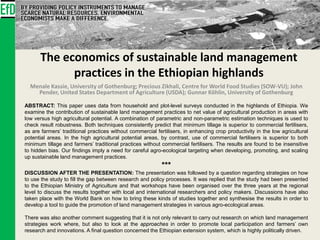 The economics of sustainable land management
practices in the Ethiopian highlands
Menale Kassie, University of Gothenburg; Precious Zikhali, Centre for World Food Studies (SOW-VU); John
Pender, United States Department of Agriculture (USDA); Gunnar Köhlin, University of Gothenburg
ABSTRACT: This paper uses data from household and plot-level surveys conducted in the highlands of Ethiopia. We
examine the contribution of sustainable land management practices to net value of agricultural production in areas with
low versus high agricultural potential. A combination of parametric and non-parametric estimation techniques is used to
check result robustness. Both techniques consistently predict that minimum tillage is superior to commercial fertilisers,
as are farmers’ traditional practices without commercial fertilisers, in enhancing crop productivity in the low agricultural
potential areas. In the high agricultural potential areas, by contrast, use of commercial fertilisers is superior to both
minimum tillage and farmers’ traditional practices without commercial fertilisers. The results are found to be insensitive
to hidden bias. Our findings imply a need for careful agro-ecological targeting when developing, promoting, and scaling
up sustainable land management practices.
***
DISCUSSION AFTER THE PRESENTATION: The presentation was followed by a question regarding strategies on how
to use the study to fill the gap between research and policy processes. It was replied that the study had been presented
to the Ethiopian Ministry of Agriculture and that workshops have been organised over the three years at the regional
level to discuss the results together with local and international researchers and policy makers. Discussions have also
taken place with the World Bank on how to bring these kinds of studies together and synthesise the results in order to
develop a tool to guide the promotion of land management strategies in various agro-ecological areas.
There was also another comment suggesting that it is not only relevant to carry out research on which land management
strategies work where, but also to look at the approaches in order to promote local participation and farmers’ own
research and innovations. A final question concerned the Ethiopian extension system, which is highly politically driven.
 