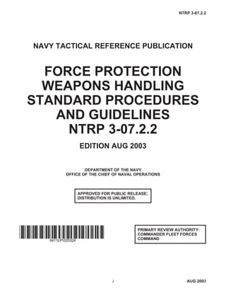 NAVY TACTICAL REFERENCE PUBLICATION
FORCE PROTECTION
WEAPONS HANDLING
STANDARD PROCEDURES
AND GUIDELINES
NTRP 3-07.2.2
EDITION AUG 2003
DEPARTMENT OF THE NAVY
OFFICE OF THE CHIEF OF NAVAL OPERATIONS
1 AUG 2003
NTRP 3-07.2.2
PRIMARY REVIEW AUTHORITY:
COMMANDER FLEET FORCES
COMMAND
APPROVED FOR PUBLIC RELEASE;
DISTRIBUTION IS UNLIMITED.
0411LP1025324
 