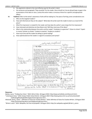 HANDOUT: WRITER’S VOICE YOUNGBLOOD: ENGLISH I, II, III
Page 2 of 2
b. the arguments ordered in the most effective way for the writer's intent
c. the sentences and paragraphs "flow smoothly" for the reader; there should not be any abrupt leaps or gaps in the
presentation of the ideas or story (unless the writer makes a conscious choice for a specific and appropriate
effect)
VI. Audience refers to the writer's awareness of who will be reading his / her piece of writing; some considerations are:
a. Who are the targeted readers?
b. How well informed are they on the subject? What does the writer want the reader to learn as a result of this
piece?
c. What first impression is created for the reader and how does the author's voice shape this first impression?
d. How interested and attentive are they likely to be? Will they resist any of the ideas?
e. What is the relationship between the writer and the reader? Employee to supervisor? Citizen to citizen? Expert
to novice? Scholar to scholar? Student to teacher? Student to student?
f. How much time will the reader be willing to spend reading?
g. How sophisticated are the readers in regard to vocabulary and syntax?
Resources:
Backes, Laura. "Finding Your Voice." 2010. Write 4 Kids. 18 August 2010 <http://www.write4kids.com/feature3.html>.
"Listening to Voice." 2010. Greece Public School District. 18 August 2010 <http://www.greece.k12.ny.us/instruction/ela/6-
12/Reading/Reading%20Strategies/listeningtovoice.htm>.
Wiehardt, Ginny. "Voice -- Definition of Voice for Creative Writers." 2010. Definition of Voice for Creative Writers. 18 August 2010
<http://fictionwriting.about.com/od/glossary/g/voice.htm>.
"Writer's voice." 2010. Wikipedia, the free encyclopedia. 18 August 2010 <http://en.wikipedia.org/wiki/Writer's_voice>.
 