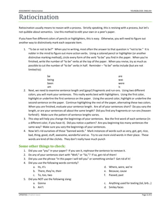 ASSIGNMENT: Ratiocination YOUNGBLOOD: ENGLISH
UPDATED: [Publish Date] Page 1 of 1
Ratiocination
Ratiocination usually means to reason with a process. Strictly speaking, this is revising with a process, but let’s
not quibble about semantics. Use this method to edit your own or a peer’s paper.
If you have five different colors of pencils or highlighters, this is easy. Otherwise, you will need to figure out
another way to distinctively mark each separate item.
1. “To be or not to be?” When you’re writing, most often the answer to that question is “not to be.” It is
nobler in the mind to figure out more action verbs. Using a colored pencil or highlighter (or another
distinctive marking method), circle every form of the verb “to be” you find in the paper. When you’re
finished, write the number of “to be” verbs at the top of the paper. When you revise, try as much as
possible to cut the number of “to be” verbs in half. Reminder – “to be” verbs include (but are not
limited to):
be
being
been
am
are
was
were
is
2. Next, we need to examine sentence length and (gasp!) fragments and run-ons. Using two different
colors, you will mark your sentences. This really works best with highlighters. Using the first color,
highlight or underline the first sentence on the paper. Using the second color, highlight or underline the
second sentence on the paper. Continue highlighting the rest of the paper, alternating these two colors.
When you are finished, evaluate your sentence length. Are all of your sentences short? Do you vary the
length, or are your sentences all about the same length? Did you find any fragments or run-ons (heaven
forfend!). Make sure the pattern of sentence lengths varies.
3. This step will help you change the beginnings of your sentences. Box the first word of each sentence (in
a different color, if you have it). Did you notice a pattern? Are you beginning too many sentences the
same way? Make sure you vary the beginnings of your sentences.
4. Now let’s rid ourselves of those “banned words.” Mark instances of words such as very, got, get, nice,
bad, thing, good, stuff, awesome, wonderful and so. Try to use more vivid words in their place. These
words are kind of like clichés. They don’t really have much punch
Some other things to check:
1. Did you use “you” in your paper? If you see it, rephrase the sentence to remove it.
2. Do any of your sentences start with “Well,” or “So,”? If so, get rid of them!
3. Did you use the phrase “In this paper I will tell you” or something similar? Get rid of it!
4. Did you use the following words correctly?
a. Its, it’s
b. There, they’re, their
c. To, too, two
d. Where, were, we’re
e. Because, cause
f. Passed, past
5. Did you NOT use the following slang:
a. Gonna
b. Ain’t
c. Anything used for texting (lol, brb…)
d. Smiley faces
 
