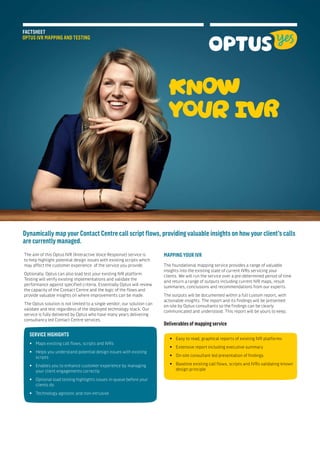 FACTSHEET
OPTUS IVR MAPPING AND TESTING
KNOW
YOUR IVR
Dynamically map your Contact Centre call script flows, providing valuable insights on how your client’s calls
are currently managed.
SERVICE HIGHIGHTS
•• Maps existing call flows, scripts and IVRs
•• Helps you understand potential design issues with existing 	
	scripts
•• Enables you to enhance customer experience by managing 	
	 your client engagements correctly
•• Optional load testing highlights issues in-queue before your 	
	 clients do
•• Technology agnostic and non-intrusive
MAPPING YOUR IVRThe aim of this Optus IVR (Interactive Voice Response) service is
to help highlight potential design issues with existing scripts which
may affect the customer experience of the service you provide.
Optionally, Optus can also load test your existing IVR platform.
Testing will verify existing implementations and validate the
performance against specified criteria. Essentially Optus will review
the capacity of the Contact Centre and the logic of the flows and
provide valuable insights on where improvements can be made.
The Optus solution is not limited to a single vendor; our solution can
validate and test regardless of the deployed technology stack. Our
service is fully delivered by Optus who have many years delivering
consultancy led Contact Centre services.
The foundational mapping service provides a range of valuable
insights into the existing state of current IVRs servicing your
clients. We will run the service over a pre-determined period of time
and return a range of outputs including current IVR maps, result
summaries, conclusions and recommendations from our experts.
The outputs will be documented within a full custom report, with
actionable insights. The report and its findings will be presented
on-site by Optus consultants so the findings can be clearly
communicated and understood. This report will be yours to keep.
•• Easy to read, graphical reports of existing IVR platforms
•• Extensive report including executive summary
•• On-site consultant led presentation of findings
•• Baseline existing call flows, scripts and IVRs validating known 	
	 design principle
Deliverables of mapping service
 