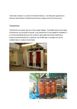 1
I have been involved in a number of transformer failures. I am taking this opportunity to
show you these failures of transformers and how an expert can be of service to you.
Transformer
Transformers are used to step up or down supply voltages. Essentially, there are two types
of transformer, dry and liquid immersed. A dry transformer is most suitable for installation in
a commercial building because of its small size, light weight and simple maintenance.
A liquid immersed transformer, in particular, the oil filled type, is versatile as it can be
installed indoor or outdoor environments.
 