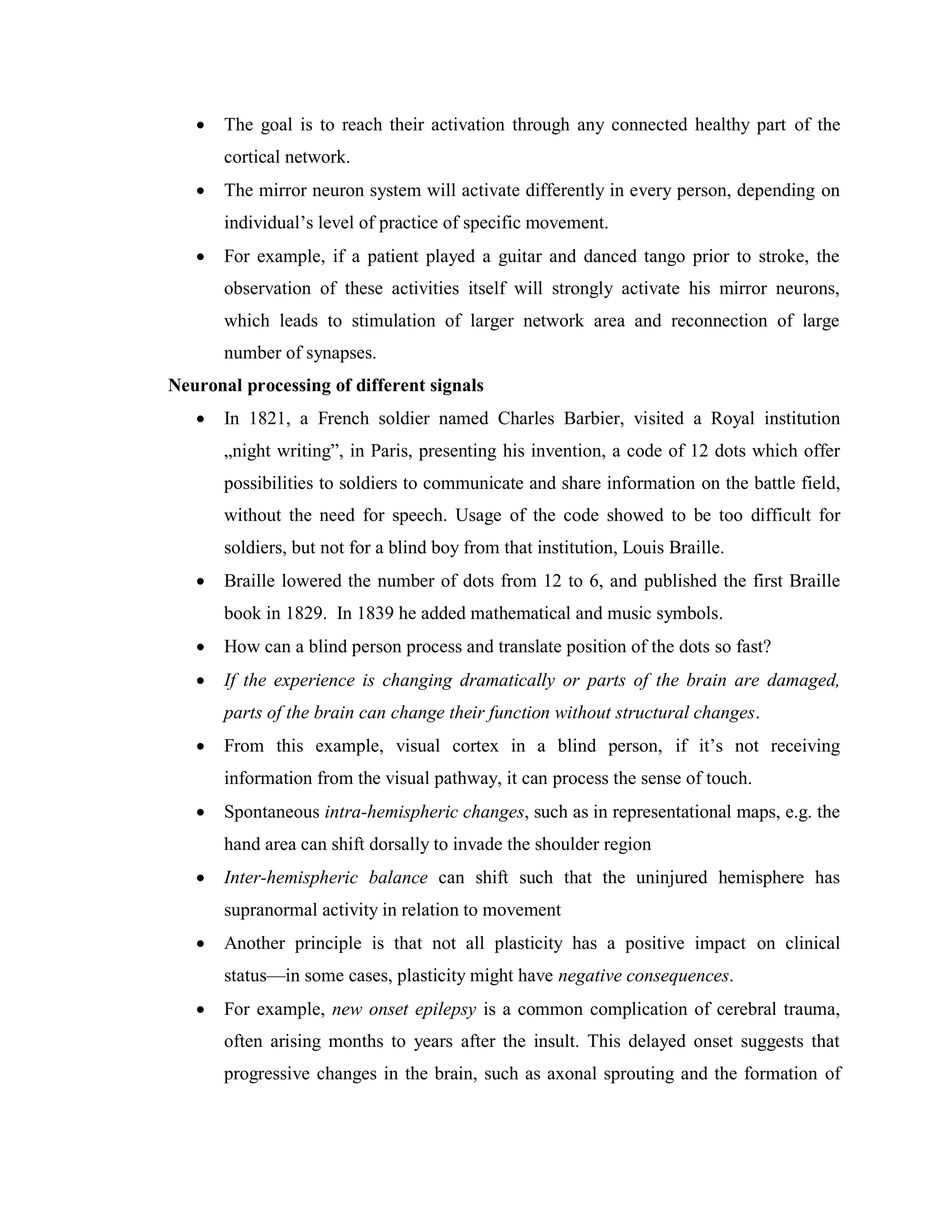  The goal is to reach their activation through any connected healthy part of the
cortical network.
 The mirror neuron system will activate differently in every person, depending on
individual’s level of practice of specific movement.
 For example, if a patient played a guitar and danced tango prior to stroke, the
observation of these activities itself will strongly activate his mirror neurons,
which leads to stimulation of larger network area and reconnection of large
number of synapses.
Neuronal processing of different signals
 In 1821, a French soldier named Charles Barbier, visited a Royal institution
„night writing”, in Paris, presenting his invention, a code of 12 dots which offer
possibilities to soldiers to communicate and share information on the battle field,
without the need for speech. Usage of the code showed to be too difficult for
soldiers, but not for a blind boy from that institution, Louis Braille.
 Braille lowered the number of dots from 12 to 6, and published the first Braille
book in 1829. In 1839 he added mathematical and music symbols.
 How can a blind person process and translate position of the dots so fast?
 If the experience is changing dramatically or parts of the brain are damaged,
parts of the brain can change their function without structural changes.
 From this example, visual cortex in a blind person, if it’s not receiving
information from the visual pathway, it can process the sense of touch.
 Spontaneous intra-hemispheric changes, such as in representational maps, e.g. the
hand area can shift dorsally to invade the shoulder region
 Inter-hemispheric balance can shift such that the uninjured hemisphere has
supranormal activity in relation to movement
 Another principle is that not all plasticity has a positive impact on clinical
status—in some cases, plasticity might have negative consequences.
 For example, new onset epilepsy is a common complication of cerebral trauma,
often arising months to years after the insult. This delayed onset suggests that
progressive changes in the brain, such as axonal sprouting and the formation of
 